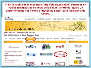 1º En la página de la Biblioteca (http://bib.us.es/salud/) entramos en
“Guías temáticas de ciencias de la salud” dentro de “guías”, y
posteriormente nos vamos a “Bases de datos” para localizar la de
Cinahl.
 