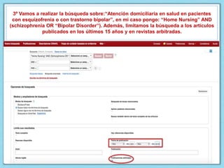3º Vamos a realizar la búsqueda sobre:“Atención domiciliaria en salud en pacientes
con esquizofrenia o con trastorno bipolar”, en mi caso pongo: “Home Nursing” AND
(schizophrenia OR “Bipolar Disorder”). Además, limitamos la búsqueda a los artículos
publicados en los últimos 15 años y en revistas arbitradas.
 