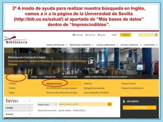 3º A modo de ayuda para realizar nuestra búsqueda en Inglés,
vamos a ir a la página de la Universidad de Sevilla
(http://bib.us.es/salud/) al apartado de “Más bases de datos”
dentro de “Imprescindibles”.
 