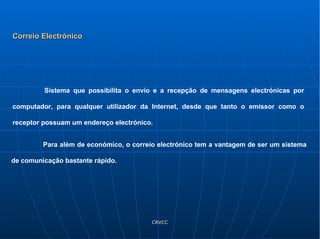 Correio Electrónico Sistema que possibilita o envio e a recepção de mensagens electrónicas por computador, para qualquer utilizador da Internet, desde que tanto o emissor como o receptor possuam um endereço electrónico. Para além de económico, o correio electrónico tem a vantagem de ser um sistema de comunicação bastante rápido. 
