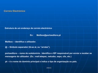 Ex:  Mailbox@portoeditora.pt  Mailbox   – identifica o utilizador. @ –   Símbolo separador (lê-se at, ou “arroba”). portoeditora –   nome do subdomínio . Identifica o ISP responsável por enviar e receber as mensagens do utilizador. (Ex.: mail.telepac, netcabo, sapo, clix, etc.) pt –   é o nome do domínio principal e indica o tipo de organização ou país. Estrutura de um endereço de correio electrónico Correio Electrónico 