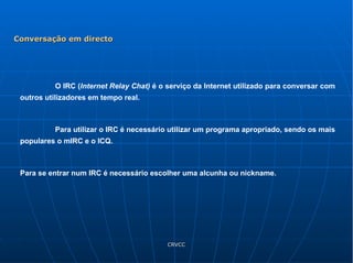 O IRC ( Internet Relay Chat)  é o serviço da Internet utilizado para conversar com outros utilizadores em tempo real. Para utilizar o IRC é necessário utilizar um programa apropriado, sendo os mais populares o mIRC e o ICQ. Para se entrar num IRC é necessário escolher uma alcunha ou nickname. Conversação em directo 