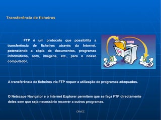 FTP é um protocolo que possibilita a transferência de ficheiros através da Internet, potenciando a cópia de documentos, programas informáticos, som, imagens, etc., para o nosso computador. A transferência de ficheiros via FTP requer a utilização de programas adequados.  O Netscape Navigator e o Internet Explorer permitem que se faça FTP directamente deles sem que seja necessário recorrer a outros programas. Transferência de ficheiros 