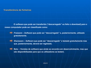 O  software  que pode ser transferido (“descarregado” ou feito o  download ) para o nosso computador pode ser classificado como: Freeware  –  Software  que pode ser “descarregado” e, posteriormente, utilizado gratuitamente.  Shareware  –  Software  que pode ser “descarregado” e testado gratuitamente mas que, posteriormente, deverá ser registado.  Beta –   Versões de  software  que ainda se encontra em desenvolvimento, mas que são disponibilizadas para que os utilizadores as testem.  Transferência de ficheiros 