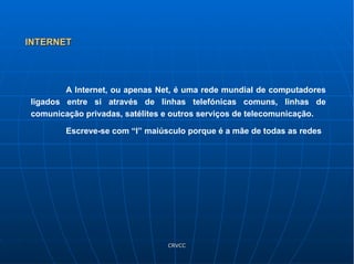 A Internet, ou apenas Net, é uma rede mundial de computadores ligados entre si através de linhas telefónicas comuns, linhas de comunicação privadas, satélites e outros serviços de telecomunicação. Escreve-se com “I” maiúsculo porque é a mãe de todas as redes INTERNET 