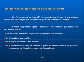 Um Fornecedor de serviços (ISP –  Internet Service Provider ) é uma entidade (empresa ou organização) que nos abre uma “porta” de entrada para a Internet. O nosso computador é ligado ao computador dessa entidade que, por sua vez, está ligada à Internet. Fornecedor de serviços necessário para aceder à Internet Os Fornecedores de serviços disponibilizam programas que permitem: A ligação ao seu servidor Navegar na Internet –  Web   browser A visualização e cópia de ficheiros a partir da Internet, envio e recepção de mensagens, participação em grupos de discussão, etc.  