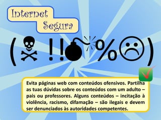 Evita páginas web com conteúdos ofensivos. Partilha
as tuas dúvidas sobre os conteúdos com um adulto –
pais ou professores. Alguns conteúdos – incitação à
violência, racismo, difamação – são ilegais e devem
ser denunciados às autoridades competentes.
 