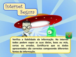 Verifica a fiabilidade da informação. Na internet
todos podem expor as suas ideias, boas ou más,
certas ou erradas. Certifica-te que os dados
apresentados são correctos comparando diferentes
fontes de informação.
 