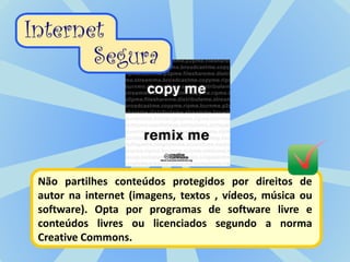 Não partilhes conteúdos protegidos por direitos de
autor na internet (imagens, textos , vídeos, música ou
software). Opta por programas de software livre e
conteúdos livres ou licenciados segundo a norma
Creative Commons.
 