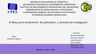 El Blog como herramienta de publicación y consulta de investigación
REPÚBLICA BOLIVARIANA DE VENEZUELA
UNIVERSIDAD PEDAGÓGICA EXPERIMENTAL LIBERTADOR
INSTITUTO DE MEJORAMIENTO PROFESIONAL DEL MAGISTERIO
SUBDIRECCIÓN DE INVESTIGACIÓN Y POSTGRADO
COORDINACIÓN GENERAL DE ESTUDIOS DE POSTGRADO
EXTENSIÓN ACADÉMICA BARCELONA
Tutor:
Ysrael Vire Blanco
Autores:
Glereicy Martínez
Karina Cambero
Lisett Barreto
Noli Cubillan
Alexander López
Fernando Chivico
Barcelona, abril de 2024
 