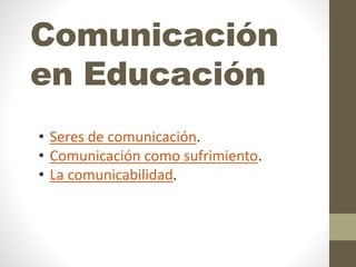 Comunicación
en Educación
• Seres de comunicación.
• Comunicación como sufrimiento.
• La comunicabilidad.
 