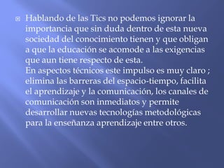  Hablando de las Tics no podemos ignorar la
importancia que sin duda dentro de esta nueva
sociedad del conocimiento tienen y que obligan
a que la educación se acomode a las exigencias
que aun tiene respecto de esta.
En aspectos técnicos este impulso es muy claro ;
elimina las barreras del espacio-tiempo, facilita
el aprendizaje y la comunicación, los canales de
comunicación son inmediatos y permite
desarrollar nuevas tecnologías metodológicas
para la enseñanza aprendizaje entre otros.
 