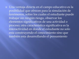  Una ventaja directa en el campo educativo es la
posibilidad que ofrecen para la simulación de
fenómenos, sobre los cuales el estudiante puede
trabajar sin ningún riesgo, observar los
elementos significativos de una actividad o
proceso, otra característica significativa es la
interactividad en donde el estudiante no solo
esta construyendo el conocimiento sino que
también esta desarrollando el pensamiento
 
