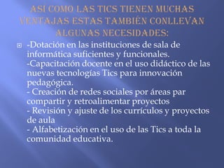  -Dotación en las instituciones de sala de
informática suficientes y funcionales.
-Capacitación docente en el uso didáctico de las
nuevas tecnologías Tics para innovación
pedagógica.
- Creación de redes sociales por áreas par
compartir y retroalimentar proyectos
- Revisión y ajuste de los currículos y proyectos
de aula
- Alfabetización en el uso de las Tics a toda la
comunidad educativa.
 