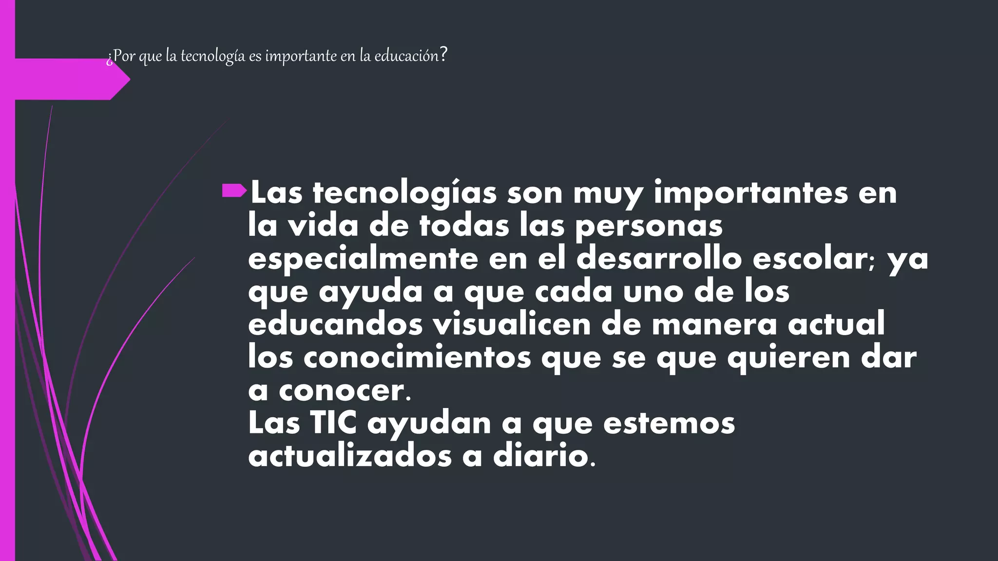¿Por que la tecnología es importante en la educación?
Las tecnologías son muy importantes en
la vida de todas las personas
especialmente en el desarrollo escolar; ya
que ayuda a que cada uno de los
educandos visualicen de manera actual
los conocimientos que se que quieren dar
a conocer.
Las TIC ayudan a que estemos
actualizados a diario.