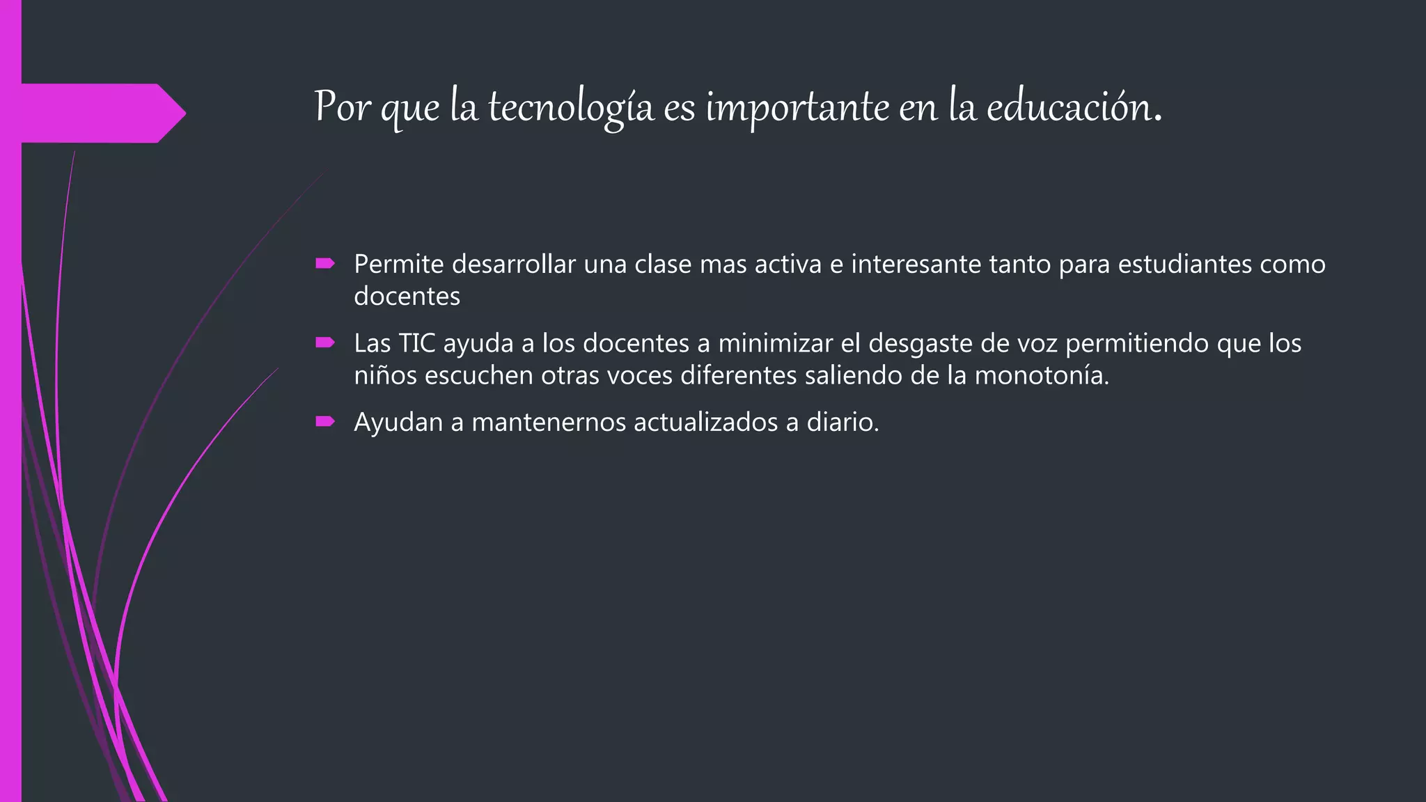 Por que la tecnología es importante en la educación.
Permite desarrollar una clase mas activa e interesante tanto para estudiantes como
docentes
Las TIC ayuda a los docentes a minimizar el desgaste de voz permitiendo que los
niños escuchen otras voces diferentes saliendo de la monotonía.
Ayudan a mantenernos actualizados a diario.