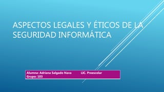 ASPECTOS LEGALES Y ÉTICOS DE LA
SEGURIDAD INFORMÁTICA
Alumna: Adriana Salgado Nava LIC. Preescolar
Grupo: 103
 