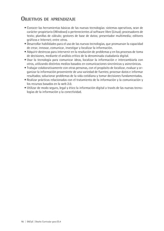 16 | DGCyE | Diseño Curricular para ES.4
Objetivos de aprendizaje
Conocer las herramientas básicas de las nuevas tecnologías: sistemas operativos, sean de•	
carácter propietario (Windows) o pertenecientes al software libre (Linux); procesadores de
texto; planillas de cálculo; gestores de base de datos; presentador multimedia; editores
gráficos e Internet; entre otros.
Desarrollar habilidades para el uso de las nuevas tecnologías, que promuevan la capacidad•	
de crear, innovar, comunicar, investigar y localizar la información.
Adquirir destrezas para intervenir en la resolución de problemas y en los procesos de toma•	
de decisiones, mediante el análisis crítico de la denominada ciudadanía digital.
Usar la tecnología para comunicar ideas, localizar la información e intercambiarla con•	
otros, utilizando distintos medios basados en comunicaciones sincrónicas y asincrónicas.
Trabajar colaborativamente con otras personas, con el propósito de localizar, evaluar y or-•	
ganizar la información proveniente de una variedad de fuentes; procesar datos e informar
resultados; solucionar problemas de la vida cotidiana y tomar decisiones fundamentadas.
Realizar prácticas relacionadas con el tratamiento de la información y la comunicación y•	
los recursos basados en la web 2.0.
Utilizar de modo seguro, legal y ético la información digital a través de las nuevas tecno-•	
logías de la información y la conectividad.
 