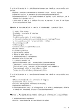 nticx | 21
A partir del desarrollo de los contenidos descritos para este módulo, se espera que los estu-
diantes:
accedan a la información disponible en diferentes fuentes y formatos digitales;•	
resuelvan actividades de búsquedas de información orientadas (webquest);•	
desarrollen habilidades y capacidades para localizar, analizar, evaluar, sintetizar y usar la•	
información en forma pertinente;
comprendan el valor de la información como recurso para la toma de decisiones•	
dentro de las organizaciones.
Módulo 4. Alfabetización en manejo de componentes de imagen visual
La imagen como mensaje.•	
Denotación y connotación de imágenes.•	
Cultura icónica.•	
El análisis morfosintáctico de textos visuales.•	
La abstracción visual como instrumento de descubrimiento de significados.•	
La interpretación semántica y la valoración ética y estética.•	
Concepto de publicidad.•	
Símbolos y signos.•	
Semiótica: sintaxis visual, semántica visual.•	
Recursos retóricos.•	
El color en la publicidad.•	
Logotipo, isotipo e isologo.•	
Creación de lemas publicitarios.•	
Concepto de manipulación publicitaria.•	
Análisis de interfaces digitales.•	
El icono y la comunicación.•	
Mapas conceptuales virtuales y representación visual de conceptos.•	
Presentaciones como constructoras de información en modo visual.•	
Editores de video como transmisores de ideas a través de imágenes y videos.•	
Programas para la edición de fotos, imágenes y videos.•	
Formato de archivo de imágenes: tipo y características.•	
A partir del desarrollo de los contenidos descritos para este módulo, se espera que los estu-
diantes:
diferencien entre denotación y connotación de imágenes;•	
comprendan la cultura icónica;•	
adquieran el manejo en el tratamiento de imágenes;•	
interpreten el mensaje visual;•	
comuniquen sus ideas a partir de formas gráficas, en las cuales se plasmen ideas y maneras•	
de presentar la información mediante la utilización de imágenes.
Módulo 5. Alfabetización en medios digitales de comunicación y colaboración
Concepto de comunicación digital.•	
Modelos y componentes del proceso comunicativo digital.•	
 