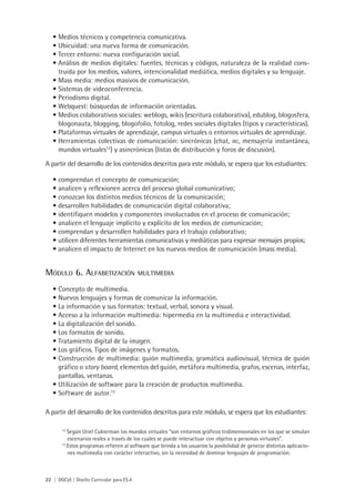 22 | DGCyE | Diseño Curricular para ES.4
Medios técnicos y competencia comunicativa.•	
Ubicuidad: una nueva forma de comunicación.•	
Tercer entorno: nueva configuración social.•	
Análisis de medios digitales: fuentes, técnicas y códigos, naturaleza de la realidad cons-•	
truida por los medios, valores, intencionalidad mediática, medios digitales y su lenguaje.
Mass media: medios masivos de comunicación.•	
Sistemas de videoconferencia.•	
Periodismo digital.•	
Webquest: búsquedas de información orientadas.•	
Medios colaborativos sociales: weblogs, wikis (escritura colaborativa), edublog, blogosfera,•	
blogonauta, blogging, blogofolio, fotolog, redes sociales digitales (tipos y características).
Plataformas virtuales de aprendizaje, campus virtuales o entornos virtuales de aprendizaje.•	
Herramientas colectivas de comunicación: sincrónicas (chat,•	 irc, mensajería instantánea,
mundos virtuales12
) y asincrónicas (listas de distribución y foros de discusión).
A partir del desarrollo de los contenidos descritos para este módulo, se espera que los estudiantes:
comprendan el concepto de comunicación;•	
analicen y reflexionen acerca del proceso global comunicativo;•	
conozcan los distintos medios técnicos de la comunicación;•	
desarrollen habilidades de comunicación digital colaborativa;•	
identifiquen modelos y componentes involucrados en el proceso de comunicación;•	
analicen el lenguaje implícito y explícito de los medios de comunicación;•	
comprendan y desarrollen habilidades para el trabajo colaborativo;•	
utilicen diferentes herramientas comunicativas y mediáticas para expresar mensajes propios;•	
analicen el impacto de Internet en los nuevos medios de comunicación (mass media).•	
Módulo 6. Alfabetización multimedia
Concepto de multimedia.•	
Nuevos lenguajes y formas de comunicar la información.•	
La información y sus formatos: textual, verbal, sonora y visual.•	
Acceso a la información multimedia: hipermedia en la multimedia e interactividad.•	
La digitalización del sonido.•	
Los formatos de sonido.•	
Tratamiento digital de la imagen.•	
Los gráficos. Tipos de imágenes y formatos.•	
Construcción de multimedia: guión multimedia, gramática audiovisual, técnica de guión•	
gráfico o story board, elementos del guión, metáfora multimedia, grafos, escenas, interfaz,
pantallas, ventanas.
Utilización de software para la creación de productos multimedia.•	
Software de autor.•	 13
A partir del desarrollo de los contenidos descritos para este módulo, se espera que los estudiantes:
12
Según Uriel Cukierman los mundos virtuales “son entornos gráficos tridimensionales en los que se simulan
escenarios reales a través de los cuales se puede interactuar con objetos y personas virtuales”.
13
Estos programas refieren al software que brinda a los usuarios la posibilidad de generar distintas aplicacio-
nes multimedia con carácter interactivo, sin la necesidad de dominar lenguajes de programación.
 