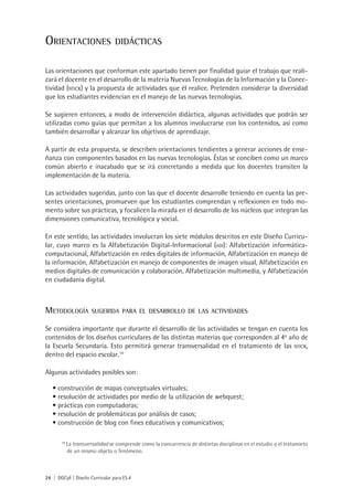24 | DGCyE | Diseño Curricular para ES.4
Orientaciones didácticas
Las orientaciones que conforman este apartado tienen por finalidad guiar el trabajo que reali-
zará el docente en el desarrollo de la materia Nuevas Tecnologías de la Información y la Conec-
tividad (nticx) y la propuesta de actividades que él realice. Pretenden considerar la diversidad
que los estudiantes evidencian en el manejo de las nuevas tecnologías.
Se sugieren entonces, a modo de intervención didáctica, algunas actividades que podrán ser
utilizadas como guías que permitan a los alumnos involucrarse con los contenidos, así como
también desarrollar y alcanzar los objetivos de aprendizaje.
A partir de esta propuesta, se describen orientaciones tendientes a generar acciones de ense-
ñanza con componentes basados en las nuevas tecnologías. Éstas se conciben como un marco
común abierto e inacabado que se irá concretando a medida que los docentes transiten la
implementación de la materia.
Las actividades sugeridas, junto con las que el docente desarrolle teniendo en cuenta las pre-
sentes orientaciones, promueven que los estudiantes comprendan y reflexionen en todo mo-
mento sobre sus prácticas, y focalicen la mirada en el desarrollo de los núcleos que integran las
dimensiones comunicativa, tecnológica y social.
En este sentido, las actividades involucran los siete módulos descritos en este Diseño Curricu-
lar, cuyo marco es la Alfabetización Digital-Informacional (adi): Alfabetización informática-
computacional, Alfabetización en redes digitales de información, Alfabetización en manejo de
la información, Alfabetización en manejo de componentes de imagen visual, Alfabetización en
medios digitales de comunicación y colaboración, Alfabetización multimedia, y Alfabetización
en ciudadanía digital.
Metodología sugerida para el desarrollo de las actividades
Se considera importante que durante el desarrollo de las actividades se tengan en cuenta los
contenidos de los diseños curriculares de las distintas materias que corresponden al 4o
año de
la Escuela Secundaria. Esto permitirá generar transversalidad en el tratamiento de las nticx,
dentro del espacio escolar.14
Algunas actividades posibles son:
construcción de mapas conceptuales virtuales;•	
resolución de actividades por medio de la utilización de webquest;•	
prácticas con computadoras;•	
resolución de problemáticas por análisis de casos;•	
construcción de blog con fines educativos y comunicativos;•	
14
La transversalidad se comprende como la concurrencia de distintas disciplinas en el estudio o el tratamieto
de un mismo objeto o fenómeno.
 