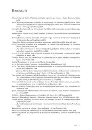 nticx | 31
Bibliografía
Alfonso Gutiérrez, Martín, Alfabetización Digital, algo más que ratones y teclas. Barcelona, Gedisa,
2003.
Batista, María Alejandra y otras, Tecnologías de la información y la comunicación en la escuela: trazos,
claves y oportunidades para su integración pedagógica. Buenos Aires, Ministerio de Educación,
Ciencia y Tecnología de la Nación, 2007.
Berners Lee, Tim, Tejiendo la red, El inventor del World Wide Web nos descubre su origen. Madrid, Siglo
xxi, 2000.
Bourdieu, Pierre, “Espacio social y espacio simbólico”, en Razones Prácticas. Barcelona, Editorial Anagrama,
1997.
Burbules, Nicholas y Callister, Thomas (h), Educación: riesgos y promesas de las nuevas tecnologías de
la información. Buenos Aires, Granica, 2001.
Cabero, Julio, Nuevas tecnologías aplicadas a la educación. Madrid, Editorial Mc Graw-Hill, 2007.
— — —, Las nuevas tecnologías de la información y la comunicación: aportaciones a la enseñanza.
Madrid, Síntesis Educación, 2001.
— — —, “La videoconferencia como instrumento educativo”, en Cabero, Julio (ed.), Nuevas tecnologías
aplicadas a la educación. Madrid, Síntesis, 2000.
— — —, El rol del profesor ante las nuevas tecnologías de la información y comunicación. Sevilla,
Universidad de Sevilla, 2000.
Camilloni, Alicia y otras, La evaluación de los aprendizajes en el debate didáctico contemporáneo.
Buenos Aires, Paidós, 1998.
Castells, Manuel, La era de la información. Madrid, Alianza, 2005.
— — —, Nuevas tecnologías, economía y sociedad. Madrid, Alianza Editorial, 1997.
— — — y Hall, Peter, Las tecnópolis del mundo. La formación de los complejos industriales del siglo xxi.
Madrid, Alianza Editorial, 1994.
— — — y Laserna, Roberto, “La nueva dependencia. Cambio tecnológico y reestructuración socioeconómica
en Latinoamérica”, en Revista David y Goliat, no
55. Buenos Aires, julio de 1989.
Cobo Romaní, Juan Cristóbal y Kuklinski, Hugo Pardo, Planeta web 2.0. Inteligencia colectiva o medios
fast food. Barcelona, Grupo de Investigación de Interacciones Digitales y Flacso, 2007. Disponible
en: [http://www.planetaweb2.net/], (sitio consultado en julio 2009).
Cukierman Uriel, Rozenhauz Julieta, Santángelo Horacio, Tecnología Educativa. Recursos, modelos y
metodologías. Buenos Aires, Prentice Hall-Pearson Education, 2009.
Danielson, Charlotte, Una introducción al uso del portafolio en el aula. Buenos Aires, Fondo de Cultura
Económica, 1997.
DGCyE, Tecnología de la Información y la Comunicación ES 4o
. La Plata, DGCyE-Programa Textos Escolares
para todos, 2007.
Du Mortier, Gustavo, Bases de datos en Visual Basic 6.0. Buenos Aires, MP Ediciones, 2000.
Duschatzky, Silvia y Birgin, Alejandra, ¿Dónde está la Escuela? Buenos Aires, FLACSO Manantial, 2005.
Fainholc, Beatriz, Aprendizaje electrónico mixto: una propuesta educativa de síntesis creativa. Buenos
Aires, Cediproe, 2007.
— — —, Nuevas tecnologías de la información y la comunicación en la enseñanza. Buenos Aires, Aique,
1998.
Galvis, Álvaro, Ingeniería de software educativo. Bogotá, Ediciones Uniandes, 1992.
García Aretio, Lorenzo, De la educación a distancia a la educación virtual. Barcelona, Ariel, 2007.
Hillier, Scott y Mezick, Dan, Programación de Active Server Pages. Madrid, Microsoft Press/McGraw-Hill,
1998.
 