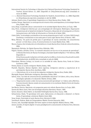 32 | DGCyE | Diseño Curricular para ES.4
International Society for Technology in Education (iste), National Educational Technology Standards for
Teachers, Second Edition. iste, 2007. Disponible en: [http://www.iste.org], (sitio consultado en
marzo de 2009).
— — —, National Educational Technology Standards for Students, Second Edition. iste, 2008. Disponible
en: [http://www.iste.org], (sitio consultado en abril de 2009).
Johnson, David y otros, El aprendizaje Cooperativo en el Aula. Buenos Aires, Paidós, 1999.
Landow, George, Hipertexto. La convergencia de la teoría crítica contemporánea y la tecnología. Buenos
Aires, Paidós, 1995.
Levis, Diego, La pantalla ubicua: comunicación en la sociedad digital. Buenos Aires, La Crujía, 1999.
Lévy, Pierre, Inteligencia Colectiva por una antropología del ciberespacio. Washington, Organización
Panamericana de la Salud (ops)-Unidad de Promoción y Desarrollo de la Investigación y el Centro
Latinoamericano y del Caribe de Información en Ciencias de la Salud, 2004.
Litwin, Edith, “La tecnología y sus desafíos en las nuevas propuestas para el aula”, en Litwin, Edith (comp.),
Enseñanza e innovaciones en las aulas para el nuevo siglo. Buenos Aires, El Ateneo, 1997.
Miras, Mariana, “Un punto de partida para el aprendizaje de nuevos contenidos: los conocimientos
previos”, en Coll, César y otros, El constructivismo en el aula. Madrid, Graó, 1999.
Muraro, Susana, Una introducción a la informática en el aula. Buenos Aires, Fondo de cultura Económica,
2005.
Negroponte, Nicholas, Ser Digital. Buenos Aires, Atlántida, 1995.
Pagano, Claudia y Grisolía, Carina, “La inclusión educativa con las nitcs en los procesos de aprendizaje”,
en Revista Electrónica de Nuevas Tecnologías y Sociedad QuadernsDigitals, no
44. Valencia, 2006.
Disponible en:
[http://www.quadernsdigitals.net/index.php?accionMenu=hemeroteca.VisualizaArticuloIU.
visualiza&articulo_id=9478], (sitio consultado en julio de 2009).
Palamidessi, Mariano (comp.), La escuela en la sociedad de redes. Buenos Aires, Fondo de Cultura
Económica, 2006.
Perkins, David, La escuela inteligente. Madrid, Gedisa, 1995.
Piscitelli, Alejandro, Nativos Digitales: dieta cognitiva, inteligencia colectiva y arquitectura de la
participación. Buenos Aires, Santillana, 2009.
— — —, Ciberculturas 2.0: en la era de las máquinas inteligentes. Buenos Aires, Paidós, 2002.
Rheingold, Howard, Multitudes inteligentes. Barcelona, Gedisa, 2002.
Salinas, Jesús, “Las redes de comunicación (ii): posibilidades educativas”. En Cabero, Julio y otros, Nuevas
tecnologías aplicadas a la educación. Madrid, Síntesis, 2000.
— — —, “Organización escolar y redes: los nuevos escenarios del aprendizaje”, en Cabero, Julio y Martínez,
Francisco (coord.), Nuevos canales de comunicación en la enseñanza. Madrid, Centro de Estudios
Ramón Areces, 1995.
San Martín, Patricia, Hipertexto, seis propuestas para este milenio. Buenos Aires, La Crujía, 2003.
Sancho Gil, María Juana, Para una tecnología educativa. Barcelona, Horsori, 1994.
Sartori, Giovanni, Homo Videns. La Sociedad Teledirigida. Buenos Aires, Taurus, 1998.
Schwartzman, Gisela, “El aprendizaje entre pares. Aplicaciones a la Educación a distancia”, en García
Aretio, El aprendizaje a distancia. Madrid, Uned, 2002.
Sinay, Sergio, Conectados al vacío. Buenos Aires, Ediciones B, 2008.
Tanenbaum, Andrew, Redes de Computadoras. Madrid. Pearson Educación, 2003.
Terceiro, José, Socied@d digit@al. Del homo sapiens al homo digitalis. Madrid, Alianza, 1996.
Zanoni, Leandro, El imperio digital: el nuevo paradigma de la comunicación 2.0. Buenos Aires, Ediciones
B, 2008.
 