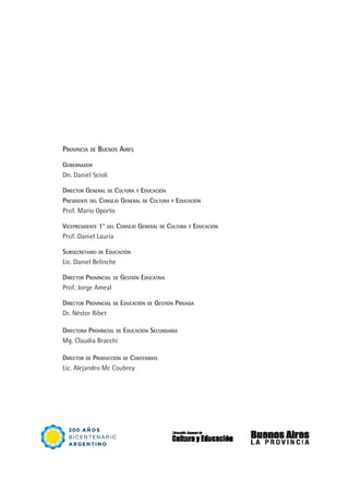 Provincia de Buenos Aires
Gobernador
Dn. Daniel Scioli
Director General de Cultura y Educación
Presidente del Consejo General de Cultura y Educación
Prof. Mario Oporto
Vicepresidente 1° del Consejo General de Cultura y Educación
Prof. Daniel Lauría
Subsecretario de Educación
Lic. Daniel Belinche
Director Provincial de Gestión Educativa
Prof. Jorge Ameal
Director Provincial de Educación de Gestión Privada
Dr. Néstor Ribet
Directora Provincial de Educación Secundaria
Mg. Claudia Bracchi
Director de Producción de Contenidos
Lic. Alejandro Mc Coubrey
 