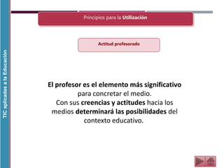 TIC
aplicadas
a
la
Educación
Principios para la Utilización
El profesor es el elemento más significativo
para concretar el medio.
Con sus creencias y actitudes hacia los
medios determinará las posibilidades del
contexto educativo.
Actitud profesorado
 