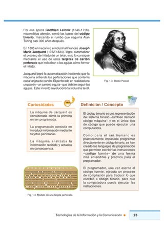25Tecnologías de la Información y la Comunicación
Por esa época Gottfried Leibniz (1646-1716),
matemático alemán, sentó las bases del código
binario, marcando el rumbo que seguiría Alan
Turing casi 300 años después.
En 1805 el mecánico e industrial Francés Joseph
Marie Jacquard (1752-1834), logra automatizar
el proceso de hilado de un telar, esto lo consigue
mediante el uso de unas tarjetas de cartón
perforado que indicaban a las agujas cómo formar
el hilado.
Jacquard logró la automatización haciendo que la
máquina entienda las perforaciones que contenía
cada tarjeta de cartón. El perforado en realidad era
un patrón –un camino o guía– que debían seguir las
agujas. Este invento revolucionó la industria textil.
Deﬁnición / Concepto
El código binario es una representación
del sistema binario –también llamado
código máquina– y es el único tipo
de código que puede ejecutar una
computadora.
Como para el ser humano es
prácticamente imposible programar
directamente en código binario, se han
creado los lenguajes de programación
que permiten escribir las instrucciones
–código fuente– de una forma
más entendible y práctica para el
programador.
El programador, una vez escrito el
código fuente, ejecuta un proceso
de compilación para traducir lo que
escribió a código binario, para que
la computadora pueda ejecutar las
instrucciones.
La máquina de Jacquard es
considerada como la primera
en ser programada.
La programación consistía en
introducir información mediante
tarjetas perforadas.
La máquina analizaba la
información recibida y actuaba
en consecuencia.
Curiosidades
Fig. 1.4. Modelo de una tarjeta perforada
Fig. 1.3. Blaise Pascal
 