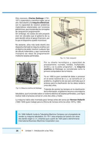 26 Unidad 1 - Introducción a las TICs
Otro visionario, Charles Babbage (1791-
1871) matemático y científico inglés, por el
año 1822 diseñó una máquina diferencial,
con la capacidad de resolver problemas
matemáticos relacionados con funciones
polinómicas, que incorporaba los conceptos
de Jacquard en programación.
Sin embargo, los costos de este proyecto
eran tan elevados que el gobierno de su
país decidió retirar el apoyo financiero, por
lo que el dispositivo quedó inconcluso.
No obstante, años más tarde diseñó otro
dispositivo llamado la máquina analítica con
el objetivo de poder resolver cualquier tipo
de cálculo matemático, y aquí nuevamente
incorporó las ideas de programación
mediante tarjetas perforadas.
Por su diseño tecnológico y capacidad de
procesamiento –sumaba, restaba, multiplicaba,
dividía y se la podía programar–, la máquina
analítica de Babbage es considerada como la
primera computadora de la historia.
Ya en 1890 la gran cantidad de datos a procesar
en el censo nacional de EE.UU. se convertía en un
problema, el gobierno de ese país estimaba que el
proceso para la clasificación de los datos tardaría
unos diez años.
Tratando de acortar los tiempos en la clasificación
de la información, el gobierno recurre a una máquina
tabuladora, que funcionaba sobre un sistema eléctrico de tarjetas perforadas, y así logra
realizar todo el proceso censal en unos dos años y medio.
La máquina había sido inventada poco tiempo antes del censo por Herman Hollerith
(1860-1929) quien trabajó para la Oficina de Censos entre los años 1879 y 1882.
Fig. 1.5. Telar Jacquard
Fig.1.6. Máquina analítica de Babbage
En 1896 Hollerith funda la Tabulating Machine Company con el propósito de
vender su máquina tabuladora. En 1911 esta empresa se fusiona con otras
dos dando origen a CTR, empresa que a partir de 1924 pasó a denominarse
International Business Machines Corporation (IBM).
 