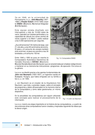 28 Unidad 1 - Introducción a las TICs
Ya en 1946, en la universidad de
Pennsylvania, EE.UU., John Mauchly (1907-
1980) y Prester Eckert (1919-1995) crean
la ENIAC (Electronic Numerical Integrator
And Computer).
Este equipo estaba diseñado con
interruptores y más de 15.000 tubos de
vacío, operaba con tarjetas perforadas y su
capacidad de cálculo era varios cientos de
veces superior a la Mark I: podía realizar
unas 5.000 operaciones por segundo.
¿Sus dimensiones? 30 metros de largo, casi
2 ½ de alto y unos 90 centímetros de ancho.
El peso y el consumo de energía también
eran enormes: el peso era cercano a las 30
toneladas y el consumo 150 kw.
Entre 1949 y 1950 se puso en marcha la
Computadora Automática Electrónica de
Variable Discreta o EDVAC (Electronic
Discrete Variable Automatic Computer) que se caracterizaba por emplear código binario
y mantener en su memoria las instrucciones –programas– de ejecución. Era única en
su género.
La EDVAC se diseñó gracias a los aportes fundamentales de
John von Neumann (1903-1957), un ingeniero nacido en
Budapest, Hungría, que había emigrado con su familia a
los EE.UU. en 1930.
J. von Neumann es el creador de la Arquitectura Von
Neumann, que trata, a grandes rasgos, sobre el concepto
de programas y datos almacenados en la memoria interna
de la computadora y cómo debe gestionarlos un mismo
dispositivo.
En la actualidad, las computadoras aún siguen utilizando
este concepto para realizar el procesamiento de la
información.
La EDVAC marcó una etapa importante en la historia de las computadoras, y a partir de
ese entonces otras computadoras fueron creadas y mejoradas siguiendo las ideas que
le dieron origen.
Fig. 1.9. Computadora ENIAC
Fig. 1.10 John von Neumann
 