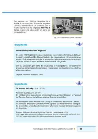 29Tecnologías de la Información y la Comunicación
Por ejemplo, en 1953 los creadores de la
MARK I se unen para fundar la empresa
Univac y comercializar un producto con el
mismo nombre de la empresa: UNIVAC I,
dando inicio a la fabricación en serie de
computadoras.
Fig. 1.11. Computadora Univac 2 en 1955
Primera computadora en Argentina
En el año 1961 llegó la primera computadora a nuestro país, el encargado de llevar
la misión a cabo fue el Dr. Manuel Sadosky. La máquina tenía 18 metros de largo
y unos 2,3 de alto y para controlar la temperatura que generaban sus mecanismos
debió ser instalada en un ambiente especialmente refrigerado.
Con su utilización, por parte de estudiantes e investigadores, se resolvieron
problemas computacionales complejos relacionados con la astronomía, el clima
y las matemáticas.
Dejó de funcionar en el año 1966.
Importante
Dr. Manuel Sadosky (1914 - 2005)
Nació en Buenos Aires en 1914.
En 1940 concluyó su doctorado en ciencias físicas y matemáticas en la Facultad
de Ciencias Exactas de la Universidad de Buenos Aires (UBA).
Se desempeñó como docente en la UBA y la Universidad Nacional de La Plata.
Ha publicado libros como Cálculo numérico y gráfico y Cálculo diferencial e integral.
Se lo considera un destacado matemático y ferviente impulsor de la computación
en Argentina.
Fuente: Biblioteca Pública Digital de Educ.ar, Diciembre de 2006.
http://www.educ.ar/educar/superior/biblioteca_digital/verdocbiblio.jsp?url=S_BD_
PROYECTOAMEGHINO/SADOS.HTM&contexto=superior/biblioteca_digital/
Importante
 