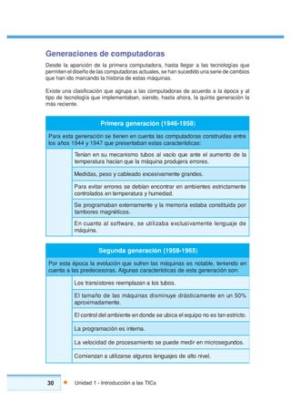 30 Unidad 1 - Introducción a las TICs
Generaciones de computadoras
Desde la aparición de la primera computadora, hasta llegar a las tecnologías que
permiten el diseño de las computadoras actuales, se han sucedido una serie de cambios
que han ido marcando la historia de estas máquinas.
Existe una clasificación que agrupa a las computadoras de acuerdo a la época y al
tipo de tecnología que implementaban, siendo, hasta ahora, la quinta generación la
más reciente.
8591-6491(nóicarenegaremirP )
ertnesadiurtsnocsarodatupmocsalatneucneneneitesnóicarenegatsearaP
:sacitsíretcaracsatsenabatneserpeuq7491y4491soñasol
aledotnemualeetnaeuqoícavlasobutomsinacemusnenaíneT
.serorrearejudorpaniuqámaleuqnaícaharutarepmet
.sednargetnemavisecxeodaelbacyosep,sadideM
etnematcirtsesetneibmanerartnocnenaíbedesserorrerativearaP
.dademuhyarutarepmetnesodalortnoc
ropadiutitsnocabatseairomemalyetnemanretxenabamargorpeS
.sociténgamserobmat
En cuanto al software, se utilizaba exclusivamente lenguaje de
.aniuqám
5691-8591(nóicarenegadnugeS )
neodneinet,elbatonsesaniuqámsalnerfuseuqnóiculovealacopéatseroP
:nosnóicarenegatseedsacitsíretcaracsanuglA.sarosecederpsalaatneuc
.sobutsolanazalpmeerserotsisnartsoL
%05nuneetnemacitsárdeyunimsidsaniuqámsaledoñamatlE
.etnemadamixorpa
.otcirtsenatseonopiuqeleacibuesednodneetneibmaledlortnoclE
.anretnisenóicamargorpaL
.sodnugesorcimneridemedeupesotneimasecorpeddadicolevaL
.levinotlaedsejaugnelsonuglaesrazilituanazneimoC
 