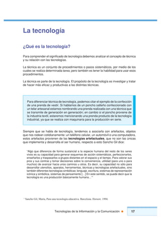 17Tecnologías de la Información y la Comunicación
La tecnología
¿Qué es la tecnología?
Para comprender el significado de tecnología debemos analizar el concepto de técnica
y su relación con las tecnologías.
La técnica es un conjunto de procedimientos o pasos sistemáticos, por medio de los
cuales se realiza determinada tarea; pero también es tener la habilidad para usar esos
procedimientos.
La técnica es parte de la tecnología. El propósito de la tecnología es investigar y tratar
de hacer más eficaz y productivas a las distintas técnicas.
Siempre que se habla de tecnología, tendemos a asociarla con artefactos, objetos
que nos rodean cotidianamente: un teléfono celular, un automóvil o una computadora,
estos artefactos provienen de las tecnologías artefactuales, que no son las únicas
que implementa y desarrolla el ser humano, respecto a esto Sancho Gil dice:
“Algo que diferencia de forma sustancial a la especie humana del resto de los seres
vivos es su capacidad para generar esquemas de acción sistemáticos, perfeccionarlos,
enseñarlos y traspasarlos a grupos distantes en el espacio y el tiempo. Para valorar sus
pros y sus contras y tomar decisiones sobre la conveniencia, utilidad (para uno o para
muchos) de avanzar hacia unos caminos u otros. Es decir, su capacidad no sólo para
desarrollar utensilios, aparatos, herramientas, técnicas y tecnologías artefactuales, sino
también diferentes tecnologías simbólicas: lenguaje, escritura, sistemas de representación
icónica y simbólica, sistemas de pensamiento […] En este sentido, se puede decir que la
tecnología es una producción básicamente humana…”1
1
Sancho Gil, María, Para una tecnología educativa. Barcelona. Horsori. 1994.
Para diferenciar técnica de tecnología, podemos citar el ejemplo de la confección
de una prenda de vestir. Si hablamos de un poncho salteño confeccionado con
un telar artesanal estamos nombrando una prenda realizada con una técnica que
se transmite de generación en generación; en cambio si el poncho proviene de
la industria textil, estaremos mencionando una prenda producto de la tecnología
industrial, ya que se realiza con maquinaria para la producción en serie.
 