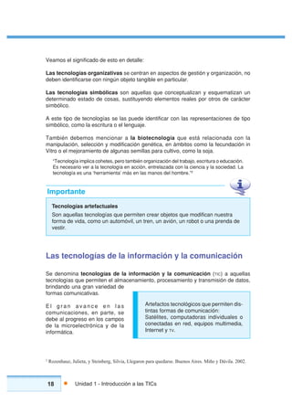 18 Unidad 1 - Introducción a las TICs
Tecnologías artefactuales
Son aquellas tecnologías que permiten crear objetos que modifican nuestra
forma de vida, como un automóvil, un tren, un avión, un robot o una prenda de
vestir.
Importante
2
Rozenhauz, Julieta, y Steinberg, Silvia, Llegaron para quedarse. Buenos Aires. Miño y Dávila. 2002.
Veamos el significado de esto en detalle:
Las tecnologías organizativas se centran en aspectos de gestión y organización, no
deben identificarse con ningún objeto tangible en particular.
Las tecnologías simbólicas son aquellas que conceptualizan y esquematizan un
determinado estado de cosas, sustituyendo elementos reales por otros de carácter
simbólico.
A este tipo de tecnologías se las puede identificar con las representaciones de tipo
simbólico, como la escritura o el lenguaje.
También debemos mencionar a la biotecnología que está relacionada con la
manipulación, selección y modificación genética, en ámbitos como la fecundación in
Vitro o el mejoramiento de algunas semillas para cultivo, como la soja.
“Tecnología implica cohetes, pero también organización del trabajo, escritura o educación.
Es necesario ver a la tecnología en acción, entrelazada con la ciencia y la sociedad. La
tecnología es una ‘herramienta’ más en las manos del hombre.”2
Las tecnologías de la información y la comunicación
Se denomina tecnologías de la información y la comunicación (TIC) a aquellas
tecnologías que permiten el almacenamiento, procesamiento y transmisión de datos,
brindando una gran variedad de
formas comunicativas.
E l g r a n a v a n c e e n l a s
comunicaciones, en parte, se
debe al progreso en los campos
de la microelectrónica y de la
informática.
Artefactos tecnológicos que permiten dis-
tintas formas de comunicación:
Satélites, computadoras individuales o
conectadas en red, equipos multimedia,
Internet y TV.
 