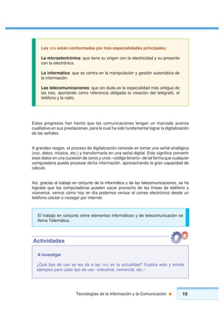19Tecnologías de la Información y la Comunicación
Estos progresos han hecho que las comunicaciones tengan un marcado avance
cualitativo en sus prestaciones, para lo cual ha sido fundamental lograr la digitalización
de las señales.
A grandes rasgos, el proceso de digitalización consiste en tomar una señal analógica
(voz, datos, música, etc.) y transformarla en una señal digital. Esto significa convertir
esos datos en una sucesión de ceros y unos –código binario– de tal forma que cualquier
computadora pueda procesar dicha información, aprovechando la gran capacidad de
cálculo.
Así, gracias al trabajo en conjunto de la informática y de las telecomunicaciones, se ha
logrado que las computadoras pueden sacar provecho de las líneas de teléfono y
viceversa; vemos cómo hoy en día podemos revisar el correo electrónico desde un
teléfono celular o navegar por internet.
Las TICS están conformadas por tres especialidades principales:
La microelectrónica: que tiene su origen con la electricidad y su presente
con la electrónica.
La informática: que se centra en la manipulación y gestión automática de
la información.
Las telecomunicaciones: que sin duda es la especialidad más antigua de
las tres, aportando como referencia obligada la creación del telégrafo, el
teléfono y la radio.
A investigar
¿Qué tipo de uso se les da a las TICS en la actualidad? Explica esto y brinda
ejemplos para cada tipo de uso –industrial, comercial, etc.–
Actividades
El trabajo en conjunto entre elementos informáticos y de telecomunicación se
llama Telemática.
 