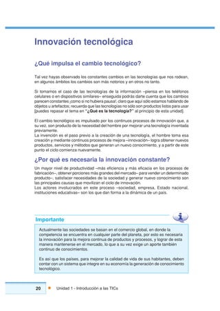20 Unidad 1 - Introducción a las TICs
Innovación tecnológica
¿Qué impulsa el cambio tecnológico?
Tal vez hayas observado los constantes cambios en las tecnologías que nos rodean,
en algunos ámbitos los cambios son más notorios y en otros no tanto.
Si tomamos el caso de las tecnologías de la información –piensa en los teléfonos
celulares o en dispositivos similares– enseguida podrás darte cuenta que los cambios
parecen constantes ¡como si no hubiera pausa!, claro que aquí sólo estamos hablando de
objetos u artefactos; recuerda que las tecnologías no sólo son productos listos para usar
[puedes repasar el tema en “¿Qué es la tecnología?” al principio de esta unidad].
El cambio tecnológico es impulsado por los continuos procesos de innovación que, a
su vez, son producto de la necesidad del hombre por mejorar una tecnología inventada
previamente.
La invención es el paso previo a la creación de una tecnología, el hombre toma esa
creación y mediante continuos procesos de mejora –innovación– logra obtener nuevos
productos, servicios y métodos que generan un nuevo conocimiento, y a partir de este
punto el ciclo comienza nuevamente.
¿Por qué es necesaria la innovación constante?
Un mayor nivel de productividad –más eficiencia y más eficacia en los procesos de
fabricación–, obtener porciones más grandes del mercado– para vender un determinado
producto–, satisfacer necesidades de la sociedad y generar nuevo conocimiento son
las principales causas que movilizan el ciclo de innovación.
Los actores involucrados en este proceso –sociedad, empresa, Estado nacional,
instituciones educativas– son los que dan forma a la dinámica de un país.
Actualmente las sociedades se basan en el comercio global, en donde la
competencia se encuentra en cualquier parte del planeta, por esto es necesaria
la innovación para la mejora continua de productos y procesos, y lograr de esta
manera mantenerse en el mercado, lo que a su vez exige un aporte también
continuo de conocimientos.
Es así que los países, para mejorar la calidad de vida de sus habitantes, deben
contar con un sistema que integre en su economía la generación de conocimiento
tecnológico.
Importante
 