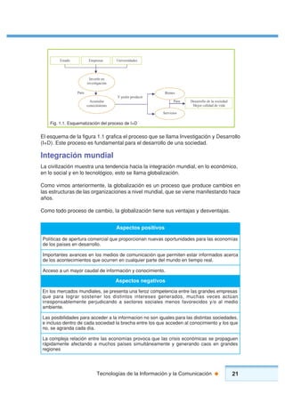 21Tecnologías de la Información y la Comunicación
El esquema de la figura 1.1 grafica el proceso que se llama Investigación y Desarrollo
(I+D). Este proceso es fundamental para el desarrollo de una sociedad.
Integración mundial
La civilización muestra una tendencia hacia la integración mundial, en lo económico,
en lo social y en lo tecnológico, esto se llama globalización.
Como vimos anteriormente, la globalización es un proceso que produce cambios en
las estructuras de las organizaciones a nivel mundial, que se viene manifestando hace
años.
Como todo proceso de cambio, la globalización tiene sus ventajas y desventajas.
Aspectos positivos
Políticas de apertura comercial que proporcionan nuevas oportunidades para las economías
de los países en desarrollo.
Importantes avances en los medios de comunicación que permiten estar informados acerca
de los acontecimientos que ocurren en cualquier parte del mundo en tiempo real.
Acceso a un mayor caudal de información y conocimiento.
En los mercados mundiales, se presenta una feroz competencia entre las grandes empresas
que para lograr sostener los distintos intereses generados, muchas veces actúan
irresponsablemente perjudicando a sectores sociales menos favorecidos y/o al medio
ambiente.
Las posibilidades para acceder a la informacion no son iguales para las distintas sociedades,
e incluso dentro de cada sociedad la brecha entre los que acceden al conocimiento y los que
no, se agranda cada día.
La compleja relación entre las economías provoca que las crisis económicas se propaguen
rápidamente afectando a muchos países simultáneamente y generando caos en grandes
regiones
Aspectos negativos
 