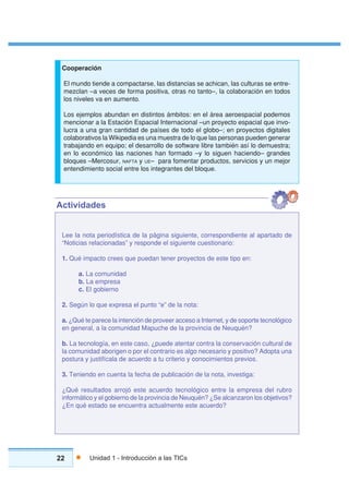 22 Unidad 1 - Introducción a las TICs
COMPLETAR EL ENUNCIADO
Lee la nota periodística de la página siguiente, correspondiente al apartado de
“Noticias relacionadas” y responde el siguiente cuestionario:
1. Qué impacto crees que puedan tener proyectos de este tipo en:
a. La comunidad
b. La empresa
c. El gobierno
2. Según lo que expresa el punto “e” de la nota:
a. ¿Qué te parece la intención de proveer acceso a Internet, y de soporte tecnológico
en general, a la comunidad Mapuche de la provincia de Neuquén?
b. La tecnología, en este caso, ¿puede atentar contra la conservación cultural de
la comunidad aborigen o por el contrario es algo necesario y positivo? Adopta una
postura y justifícala de acuerdo a tu criterio y conocimientos previos.
3. Teniendo en cuenta la fecha de publicación de la nota, investiga:
¿Qué resultados arrojó este acuerdo tecnológico entre la empresa del rubro
informático y el gobierno de la provincia de Neuquén? ¿Se alcanzaron los objetivos?
¿En qué estado se encuentra actualmente este acuerdo?
Actividades
Cooperación
El mundo tiende a compactarse, las distancias se achican, las culturas se entre-
mezclan –a veces de forma positiva, otras no tanto–, la colaboración en todos
los niveles va en aumento.
Los ejemplos abundan en distintos ámbitos: en el área aeroespacial podemos
mencionar a la Estación Espacial Internacional –un proyecto espacial que invo-
lucra a una gran cantidad de países de todo el globo–; en proyectos digitales
colaborativos la Wikipedia es una muestra de lo que las personas pueden generar
trabajando en equipo; el desarrollo de software libre también así lo demuestra;
en lo económico las naciones han formado –y lo siguen haciendo– grandes
bloques –Mercosur, NAFTA y UE– para fomentar productos, servicios y un mejor
entendimiento social entre los integrantes del bloque.
 