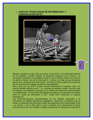 1.2   NUEVAS TECNOLOGIAS DE INFORMACION Y
         COMUNICACIÓN (NTIC)




                                                                                     indice
Resulta innegable el auge cada vez mayor de las NTIC en las diferentes esferas
de la sociedad a escala mundial. El desarrollo impetuoso de la ciencia y la
tecnología ha llevado a la sociedad a entrar al nuevo milenio inmerso en lo que se
ha dado en llamar “era de la información” e incluso se habla de que formamos
partes de la “sociedad de la información”. Sin lugar a dudas, estamos en presencia
de una revolución tecnológica de alcance insospechado.
Pero ¿Qué son las NTIC? Existen muchas definiciones al respecto, pero nos
parece acertado definirlo como “...Un conjunto de aparatos, redes y servicios que
se integran o se integraran a la larga, en un sistema de información interconectado
y complementario. La innovación tecnológica consiste en que se pierden la frontera
entre un medio de información y otro”1. Estas NTIC conforman un sistema
integrado por:
Las telecomunicaciones: Representadas por los satélites destinados a la
transmisión de señales telefónicas, telegráficas y televisivas; la telefonía que ha
tenido un desarrollo impresionante a partir del surgimiento de la señal digital; el fax
y el modem; y por la fibra óptica, nuevo conductor de la información en forma
luminosa que entre sus múltiplex ventajas económicas se distingue el transmitir la
 