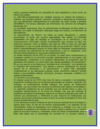 señal a grandes distancias sin necesidad de usar repetidores y tener ancho de
banda muy amplio.
La informática:Caracterizada por notables avances en materia de hardware y
software que permiten producir, transmitir, manipular y almacenar la información
con mas efectividad, distinguiéndose la multimedia, las redes locales y globales
(INTERNET), los bancos interactivo de información, los servicios de mensajería
electrónica, etc.
La tecnología audiovisual: Que ha perfeccionado la televisión de libre señal, la
televisión por cable, la televisión restringida (pago por evento) y la televisión de
alta definición.
La denominación de “Nueva” ha traído no pocas discusiones y criterios
encontrados, al punto que muchos especialistas han optado por llamarles
simplemente No deja de asistirles la Tecnologías de la información y las
comunicaciones (TIC).razón cuando comprobamos que muchas de ellas son
realmente ancianas, como el teléfono que data de 1876 es decir de ¡del siglo
antepasado! Lo que no puede perderse de vista es que el termino “Nueva” se les
asocia fundamentalmente porque en todos ellas se distinguen transformaciones
que erradican las deficiencias de sus antecesoras y por su integración como
técnicas interconectadas en una nueva configuración física.
La amplia utilización de las NTIC en el mundo, ha triado como consecuencia un
importante cambio en la economía mundial, particularmente en los piases más
industrializados, sumándote a los factores tradicionales de producción para la
generación de riquezas, un nuevo factor que resulta estratégico. El conocimiento.
Es por eso que ya no se habla de la “sociedad de la información”, sino también de
la “sociedad del conocimiento”. Sus efectos y alcance sobrepasan los propios
marcos de la información y la comunicación, y puede traer aparejadas
modificaciones en las estructuras políticas, social, económica, laboral y jurídica
debido a que posibilitan obtener, almacenar, procesar, manipular y distribuir con
rapidez la información.
1.2 Las NTIC en la educación
El impacto social de las NTIC toca muy de cerca a escuelas y universidades,
propiciando modificaciones en las formas tradicionales de enseñar y aprender. Sin
embargo, es perfectamente posible distinguir tres grupos de instituciones
escolares: Las que poseen los recursos económicos para adquirir la tecnología y
un desarrollo profesional de sus docentes que les permita llevar a cabo una
verdadera transformación en la forma de enseñar, Las que aún teniendo la
posibilidad de adquirir la tecnología; carece de un claustro preparado para darle un
correcto uso educacional; y finalmente la gran mayoría de instituciones que
carecen de recursos económicos para renovar su parque tecnológico al ritmo que
impone el desarrollo de este.
Si nos atenemos al hecho evidente de que el avance incesante de la tecnología no
parece tener freno, el reto de los centros educacionales y en particular de las
universidades radica en prepararse como institución y preparar a su vez a sus
educandos a adaptarse a los cambios de manera rápida y efectiva con un mínimo
gasto de recursos humanos y materiales. Entre las claves fundamentales para el
                                                                                       indice




éxito está lograr que el aprendizaje se convierta en un proceso natural y
 