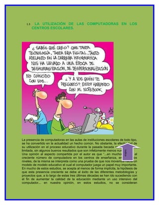 1.3    LA UTILIZACIÓN DE LAS COMPUTADORAS EN LOS
         CENTROS ESCOLARES.




La presencia de computadoras en las aulas de instituciones escolares de todo tipo,
se ha convertido en la actualidad un hecho común. No obstante, la efectividad de
su utilización en el proceso educativo durante la pasada becada es todavía muy
limitada, sin algunos buenos resultados que son infelizmente menos numerosos.
                                                                        indice




Una opinión al aspecto compartida por el autor es que “...en muchos casos, el
creciente número de computadora en los centros de enseñanza, en todos los
niveles, de la misma se interpreta como una prueba de que nos movemos hacia un
modelo de modelo educativo el cual el computador juega un papel muy importante.
En mucho de estos estudios, se acepta al menos de forma implícita, la hipótesis de
que esta presencia creciente se debe al éxito de las diferentes metodologías y
proyectos que, a lo largo de estas tres últimas décadas se han ido sucediendo con
el fin de aumentar la calidad de la educación mediante un uso intensivo del
computador... en nuestra opinión, en estos estudios, no se consideran
 