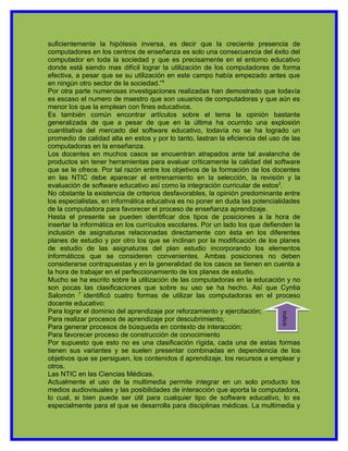suficientemente la hipótesis inversa, es decir que la creciente presencia de
computadores en los centros de enseñanza es solo una consecuencia del éxito del
computador en toda la sociedad y que es precisamente en el entorno educativo
donde está siendo mas difícil lograr la utilización de los computadores de forma
efectiva, a pesar que se su utilización en este campo había empezado antes que
en ningún otro sector de la sociedad.”4
Por otra parte numerosas investigaciones realizadas han demostrado que todavía
es escaso el numero de maestro que son usuarios de computadoras y que aún es
menor los que la emplean con fines educativos.
Es también común encontrar artículos sobre el tema la opinión bastante
generalizada de que a pesar de que en la última ha ocurrido una explosión
cuantitativa del mercado del software educativo, todavía no se ha logrado un
promedio de calidad alta en estos y por lo tanto, lastran la eficiencia del uso de las
computadoras en la enseñanza.
Los docentes en muchos casos se encuentran atrapados ante tal avalancha de
productos sin tener herramientas para evaluar críticamente la calidad del software
que se le ofrece. Por tal razón entre los objetivos de la formación de los docentes
en las NTIC debe aparecer el entrenamiento en la selección, la revisión y la
evaluación de software educativo así como la integración curricular de estos2.
No obstante la existencia de criterios desfavorables, la opinión predominante entre
los especialistas, en informática educativa es no poner en duda las potencialidades
de la computadora para favorecer el proceso de enseñanza aprendizaje.
Hasta el presente se pueden identificar dos tipos de posiciones a la hora de
insertar la informática en los currículos escolares. Por un lado los que defienden la
inclusión de asignaturas relacionadas directamente con ésta en los diferentes
planes de estudio y por otro los que se inclinan por la modificación de los planes
de estudio de las asignaturas del plan estudio incorporando los elementos
informáticos que se consideren convenientes. Ambas posiciones no deben
considerarse contrapuestas y en la generalidad de los casos se tienen en cuenta a
la hora de trabajar en el perfeccionamiento de los planes de estudio.
Mucho se ha escrito sobre la utilización de las computadoras en la educación y no
son pocas las clasificaciones que sobre su uso se ha hecho. Así que Cyntia
Salomón 7 identificó cuatro formas de utilizar las computadoras en el proceso
docente educativo:
Para lograr el dominio del aprendizaje por reforzamiento y ejercitación;
                                                                               indice




Para realizar procesos de aprendizaje por descubrimiento;
Para generar procesos de búsqueda en contexto de interacción;
Para favorecer proceso de construcción de conocimiento
Por supuesto que esto no es una clasificación rígida, cada una de estas formas
tienen sus variantes y se suelen presentar combinadas en dependencia de los
objetivos que se persiguen, los contenidos d aprendizaje, los recursos a emplear y
otros.
Las NTIC en las Ciencias Médicas.
Actualmente el uso de la multimedia permite integrar en un solo producto los
medios audiovisuales y las posibilidades de interacción que aporta la computadora,
lo cual, si bien puede ser útil para cualquier tipo de software educativo, lo es
especialmente para el que se desarrolla para disciplinas médicas. La multimedia y
 