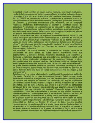 la realidad virtual permiten un mayor nivel de realismo, una mayor objetivación,
mediante la incorporación de audio, imágenes fijas o animadas, incluso en tercera
dimensión, videos, etc., y su característica más importante: una mayor interacción.
En INTERNET se encuentran artículos, propagandas y anuncios acerca de
trabajos realizados con ilustraciones realistas (en segunda y/o tercera dimensión)
de Anatomía, y poderosas herramientas para interactuar, ver las complejas
relaciones anatómicas tridimensionales y localizar e identificar cientos de
estructuras 9, simulación de procedimientos de disección11, atlas interactivos13,
tutoriales de Embriología que incluyen modelos animados en tercera dimensión15,14,
simulaciones de experimentos de laboratorio y muchos otros para ciencias básicas
en general, incluyendo las ciencias básicas de la clínica17.
Para la clínica médica se habla de programas como el del corazón virtual 17,18(“The
Virtual Heart”) que es una simulación en tiempo real de la actividad del corazón, la
relación de EKG, presión, flujo, temperatura y volumen de las distintas cámaras y
vasos del mismo y otras aplicaciones con simulaciones de laboratorio de fisiología
clínica19; tutoriales para aprender auscultación cardiaca21 y otros para Medicina
Interna, Oftalmología, Cirugía, etc. También se anuncian programas para
Estomatología y Enfermería.
Por INTERNET se conoce además, la existencia del Hospital Virtual de la
Universidad de Iowa, donde se puede obtener información sobre sus
departamentos y servicios clínicos, materiales educativos para pacientes y
familiares y materiales educativos para proveedores de cuidados de salud en la
forma de libros multimedia, simulaciones de pacientes, lecturas y otros;
información sobre sus escuelas médicas y la biblioteca Jardín de ciencias de la
salud, que permite enlazarse a otros recursos de ciencias médicas de INTERNET.
Se puede también obtener información pediátrica procedente del hospital infantil
de Iowa y averiguar sobre cursos para la educación continuada del personal de
salud. También tiene una base de datos farmacéutica sobre las drogas y sus
interacciones22.
PatxiIbarrondo23, se refiere a la instalación en el Hospital Universitario de Valdecilla
(Santander, España) de un robot informatizado llamado Celedonio que simula
todas las situaciones de emergencia en una sala de operaciones, de esta manera
el personal del hospital se entrena “sin necesidad de adquirir experiencia
únicamente a costa de los pacientes”. Según el artículo, Celedonio “es un robot
cibernético, casi de carne y hueso, que simula a la perfección las sofisticadas
constantes de la vida humana y está preparado para soportar estoicamente toda
manipulación que sea menester sin quejarse”. Celedonio simula, excepto las
psiquiátricas, “todas las enfermedades o traumas en sus infinitas variantes y
niveles de gravedad”, incluso puede morir si es necesario. Este robot es único en
España, solo existen dos similares en Europa y cuesta 45 millones de pesetas.
En el pasado evento de INFOREDU’98 se tuvo referencia de una serie de discos
interactivos (Embriología Humana I y Embriología Humana II) que se realizan en la
Universidad de Colima, en México. El primero de éstos muestra aquellos
mecanismos que no pueden percibirse a simple vista y que son fundamentales en
el desarrollo de un bebé en el vientre materno (cómo de una célula microscópica
se llega a formar un individuo a los 9 meses de embarazo). Según se dice en el
resumen, contiene animaciones en segunda dimensión acompañadas de narración
 