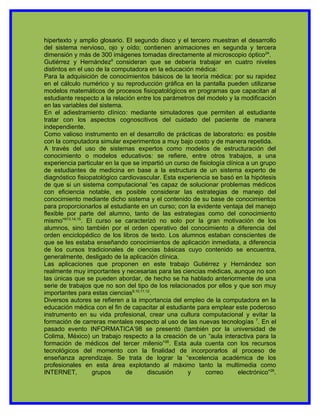 hipertexto y amplio glosario. El segundo disco y el tercero muestran el desarrollo
del sistema nervioso, ojo y oído; contienen animaciones en segunda y tercera
dimensión y más de 300 imágenes tomadas directamente al microscopio óptico24.
Gutiérrez y Hernández8 consideran que se debería trabajar en cuatro niveles
distintos en el uso de la computadora en la educación médica:
Para la adquisición de conocimientos básicos de la teoría médica: por su rapidez
en el cálculo numérico y su reproducción gráfica en la pantalla pueden utilizarse
modelos matemáticos de procesos fisiopatológicos en programas que capacitan al
estudiante respecto a la relación entre los parámetros del modelo y la modificación
en las variables del sistema.
En el adiestramiento clínico: mediante simuladores que permiten al estudiante
tratar con los aspectos cognoscitivos del cuidado del paciente de manera
independiente.
Como valioso instrumento en el desarrollo de prácticas de laboratorio: es posible
con la computadora simular experimentos a muy bajo costo y de manera repetida.
A través del uso de sistemas expertos como modelos de estructuración del
conocimiento o modelos educativos: se refiere, entre otros trabajos, a una
experiencia particular en la que se impartió un curso de fisiología clínica a un grupo
de estudiantes de medicina en base a la estructura de un sistema experto de
diagnóstico fisiopatológico cardiovascular. Esta experiencia se basó en la hipótesis
de que si un sistema computacional “es capaz de solucionar problemas médicos
con eficiencia notable, es posible considerar las estrategias de manejo del
conocimiento mediante dicho sistema y el contenido de su base de conocimientos
para proporcionarlos al estudiante en un curso; con la evidente ventaja del manejo
flexible por parte del alumno, tanto de las estrategias como del conocimiento
mismo”813,14,15. El curso se caracterizó no solo por la gran motivación de los
alumnos, sino también por el orden operativo del conocimiento a diferencia del
orden enciclopédico de los libros de texto. Los alumnos estaban conscientes de
que se les estaba enseñando conocimientos de aplicación inmediata, a diferencia
de los cursos tradicionales de ciencias básicas cuyo contenido se encuentra,
generalmente, desligado de la aplicación clínica.
Las aplicaciones que proponen en este trabajo Gutiérrez y Hernández son
realmente muy importantes y necesarias para las ciencias médicas, aunque no son
las únicas que se pueden abordar, de hecho se ha hablado anteriormente de una
serie de trabajos que no son del tipo de los relacionados por ellos y que son muy
importantes para estas ciencias9,10,11,12.
Diversos autores se refieren a la importancia del empleo de la computadora en la
educación médica con el fin de capacitar al estudiante para emplear este poderoso
instrumento en su vida profesional, crear una cultura computacional y evitar la
formación de carreras mentales respecto al uso de las nuevas tecnologías 7. En el
pasado evento INFORMATICA’98 se presentó (también por la universidad de
Colima, México) un trabajo respecto a la creación de un “aula interactiva para la
formación de médicos del tercer milenio”26. Esta aula cuenta con los recursos
tecnológicos del momento con la finalidad de incorporarlos al proceso de
enseñanza aprendizaje. Se trata de lograr la “excelencia académica de los
profesionales en esta área explotando al máximo tanto la multimedia como
INTERNET,          grupos     de        discusión    y      correo       electrónico”26.
 