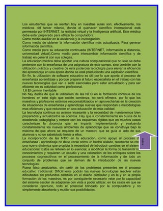 Los estudiantes que se sientan hoy en nuestras aulas son, efectivamente, los
médicos del tercer milenio, donde el quehacer científico internacional está
permeado por INTERNET, la realidad virtual y la Inteligencia artificial. Este médico
debe estar preparado para utilizar la computadora:
Como medio auxiliar en la asistencia y la investigación.
Como medio de obtener la información científica más actualizada. Para generar
información científica.
Como medio para su educación continuada (INTERNET, información a distancia,
universidad virtual).Como medio para intercambiar información científica y de
trabajo en general con sus colegas.
La educación médica debe aportar una cultura computacional que no solo se debe
pretender con la enseñanza de una asignatura de este campo, sino también con la
utilización práctica y creativa de esta poderosa tecnología para elevar la eficiencia
del aprendizaje en una época donde se está produciendo una explosión científica.
En fin, la utilización de software educativo es útil por lo que aporta al proceso de
enseñanza aprendizaje y porque prepara al futuro especialista en el trabajo con las
nuevas tecnologías que van a serle esenciales para estar actualizado y para ser
eficiente en su actividad como profesional.
1.6 El camino Inevitable
No hay dudas de que la utilización de las NTIC en la formación continua de los
hombres en este siglo que recién comienza, no será efímera, por lo que los
maestros y profesores estamos responsabilizados en aprovecharlas en la creación
de situaciones de enseñanza y aprendizaje nuevas que respondan a metodologías
mas eficientes y que redunden en una educación de más calidad.
La tecnología continua su avance incesante y la necesidad de mantenernos bien
preparados y actualizados se acentúa. Hay que ir constantemente en busca de la
excelencia pedagógica y romper con los esquemas rígidos que en muchos casos
caracterizan la docencia que se imparte, implementando y evaluando
constantemente los nuevos ambientes de aprendizaje que se construya bajo la
máxima de que ahora se requiere de un maestro que se guía al lado de sus
alumnos y no un sabelotodo frente a ellos.
La incorporación de las NTIC en la educación, como apoyo al proceso de
enseñanza - aprendizaje no debe verse como un hecho aislado, realmente se crea          indice
una nueva dinámica que propicia la necesidad de introducir cambios en el sistema
educacional. Estos se refieren en lo esencial, a modificar la forma de transmitir los
conocimientos y requieren un estudio y una valoración de los enfoques sobre los
procesos cognoscitivos en el procesamiento de la información y de todo un
conjunto de problemas que se derivan de la introducción de las nuevas
tecnologías.
Fuera falso analizarlos, sin partir de los problemas presentes en el proceso
educativo tradicional. Difícilmente podrán las nuevas tecnologías resolver estas
dificultades sin profundos cambios en el diseño curricular y en la y en la propia
formación de los maestros, es por consiguiente necesario velar por la capacidad
del sistema escolar de adaptarse con vista a poder utilizar, en los casos en que se
consideren oportuno, todo el potencial brindado por la computadora y no
simplemente absorberla y mutilar sus posibilidades.
 