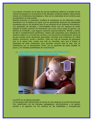 Los autores coinciden con la idea de que los problemas relativos al empleo de las
nuevas tecnologías en la docencia en las décadas venideras estaban relacionados
menos con limitaciones tecnológicas y más con la creatividad de los hombres para
la explotación en este sentido.
Resulta entonces un imperativo modificar la enseñanza en los diferentes niveles
educativos con el objetivo de lograr que los estudiantes alcancen las habilidades
necesarias para el uso eficiente para el uso eficiente de los sistemas informáticos.
Los egresados de escuelas y universidades tienen que ser capaces de poder
analizar el amplio volumen de información que como nunca antes se genera y se
difunde de inmediato y que seguirá creciendo exponencialmente, filtrarla y extraer
de ella lo verdaderamente significativo. Deben salir preparados para adaptarse de
manera creativa a un mundo que cambia a una frecuencia impresionante, de forma
tal que puedan tomar decisiones personales correctas ante problemas de índole
político, económico, social y científico. Cada vez más se necesita de graduados
que no lo sepan todo, puesto que esto es imposible, pero que si tengan la
capacidad de estar preparados para aprender durante toda la vida, que se
caractericen por un pensamiento crítico, por la capacidad de poder trabajar en
grupo y con amplias posibilidades de comunicación

   1.4   LAS NUEVAS TECNOLOGIAS DE INFORMACION Y
         COMUNICACIÓN Y DE LA EDUCACION




                                                                 indice




Las NTIC en el sistema educativo
La tecnología está influenciando al menos en dos aspectos al mundo educacional:
Uno relacionado con los intereses pedagógicos, administrativos y de gestión
escolar y el segundo con los cambios en las habilidades y competencias
 