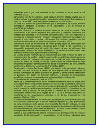 requeridas, para lograr una inserción de las personas en la sociedad actual.
(Villarreal, 2003).
Conviniendo con lo mencionado, José Joaquín Brunner, (2000), explica que en
muchos países, la educación ha sido y esta siendo fuertemente influenciada por la
inserción de las NTIC y que esto puede observarse, en rubros como:
En base a lo anterior se puede observar que la emergencia de nuevos entornos
tecnológicos conducen a cambios en la organización y en el proceso de
enseñanza-aprendizaje.
Ante esta dinámica, el sistema educativo tiene un reto muy importante. Debe
cuestionarse a sí mismo, repensar sus principios y objetivos, reinventar sus
metodologías docentes y sus sistemas organizacionales. Tiene que replantear el
concepto de la relación alumno - profesor y el proceso mismo del aprendizaje; los
contenidos curriculares y revisar críticamente los modelos mentales que han
inspirado el desarrollo de los sistemas educativos. (Cardona, 2000).
Actualmente existe la preocupación en varios países sobre las condiciones que
deben tener las instituciones educativas para brindar a los estudiantes la
preparación adecuada para el mundo tecnológico al que se enfrentan. Los
responsables del currículo, tienen la obligación de establecer en las instituciones
ambientes enriquecidos, apoyados por la tecnología.
En México, existen realmente pocas instituciones que están tomando en serio los
nuevos tiempos de cambio y están transformando sus prácticas educativas aún de
manera aislada. Sin embargo, aún cuando las condiciones están disponibles para
hacerlo en todos los niveles, es en las Universidades en donde deberán surgir
programas integrales y ser las promotoras de las nuevas formas de crear, obtener,
transformar y distribuir el conocimiento. (Fernández, 2000).
Es necesario, comenta Fernández, (2000), que existan políticas institucionales con
acciones concretas de apoyo al cambio, es decir, el paso debe de iniciarse por las
mismas autoridades del sector educativo en general y de las propias instituciones
en particular. Se deben de fomentar estímulos y proveer la infraestructura
tecnológica necesaria para aquellos que se han decidido por el cambio.
Competencias del profesorado ante las NTIC
Hablar de la transformación del rol del profesor universitario en la era digital, lleva
a considerar temas íntimamente relacionados con la vida universitaria, entre ellos
la tradición y/o innovación, o la misma función de la institución universitaria. No se
puede ignorar los cambios que se avecinan para la institución universitaria en los
próximos años y ambos, rol del profesor y cambios en la institución, están
fuertemente relacionados. Si la llegada de las NTIC va a afectar a las formas de
enseñanza de las universidades, entonces el rol de los profesores se verá
afectado. (Salinas, 1999).
Al desempeñarse el docente en un entorno tecnológico de enseñanza-aprendizaje,
sus funciones cambiarán por lo que es necesario redefinir su tarea profesional y
las competencias que debe poseer en el desarrollo de ésta. Sin embargo, el papel
que asuma el profesor en este proceso de innovación tecnológica es fundamental:
es imposible que las instituciones de educación superior convencionales puedan
iniciar procesos de cambio sin contar con el profesorado.
Cabero, y sus colaboradores, (1997), mencionan que la introducción de cualquier
tecnología de la información y comunicación en el contexto educativo pasa
 