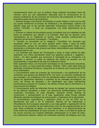 necesariamente tanto por que el profesor tenga actitudes favorables hacia las
mismas, como por una capacitación adecuada para su incorporación en su
práctica profesional. En los procesos de Formación del profesorado en NTIC, los
docentes pueden asumir las posiciones:
1. Quienes otorgan a las Nuevas Tecnologías un poder mágico y creen que su sólo
uso puede transformar el proceso de enseñanza y de aprendizaje, creando una
relación ciega que no les permite desarrollar mecanismos críticos frente a los
medios -Tecnófila - y crean por consiguiente, una cierta dependencia de la
máquina.
2. Quienes no utilizan las tecnologías porque consideran que son culpables de casi
todos los problemas que afectan a la sociedad. Este tipo de docente como
manifestación de su resistencia al cambio, suele rechazar enfáticamente la
utilización de las Nuevas Tecnologías – Tecnófoba -.
3. También se encuentran en la categoría –Tecnófoba- los docentes que
consideran difícil su uso, así como quienes tienen miedo y pena de recibir
entrenamiento, porque se consideran incapaces o avergonzados frente a sus
estudiantes o profesores más jóvenes que tienen desarrolladas esas habilidades y
destrezas para su uso.
4. Los docentes que utilizan las Tecnologías y sacan el mejor partido de ellas;
realizando una crítica permanente sobre sus aspectos positivos y negativos -
Crítica -. Es decir aquellos que reconocen la necesidad de su vinculación a la
educación y asumen un papel de gestores del cambio de acuerdo con los
requerimientos y expectativas del aula y la institución misma.
Esta capacidad crítica y la innovación tecnológica en las instituciones educativas,
exige, por tanto, un nuevo perfil del profesor. (Cebrian, 1997), quién debe tener los
siguientes contenidos formativos, requeridos en el docente que incorpora las NTIC
en su desempeño:
1) Conocimientos sobre los procesos de comunicación y de significación de los
contenidos que generan las distintas NTIC, así como, un consumo equilibrado de
sus mensajes. Los ciudadanos como los estudiantes deben comprender al mismo
tiempo los significados explícitos e implícitos de los mensajes tecnológicos, así
como, las formas de expresión y los significados que estas experiencias
comunicativas producen en nosotros y los demás. Educar para la información y la
comunicación tecnológica.
2) Conocimientos sobre las diferentes formas de trabajar las nuevas tecnologías
en las distintas disciplinas y áreas. Las estructuras epistemológicas como los
contenidos curriculares de cada disciplina, requieren formas distintas de
construcción y representación en el aula. Igualmente, estas formas solicitan
diferentes soportes tecnológicos de comunicación y tratamiento de la información.
3) Conocimientos organizativos y didácticos sobre el uso de NTIC en la
planificación del aula y de la institución. Muchas de las deficiencias e
infrautilización de los equipos responden a una mala gestión y organización de los
recursos en los proyectos de las instituciones como en las programaciones en el
aula. Estos problemas se deben, en unas ocasiones, a un desconocimiento de
fondo sobre las posibilidades de estos recursos, en otras, a una falta de ajuste de
los nuevos recursos con nuestras habituales metodologías en el salón de clase.
Las instituciones deberán realizar las suficientes prácticas tecnológicas para que
 